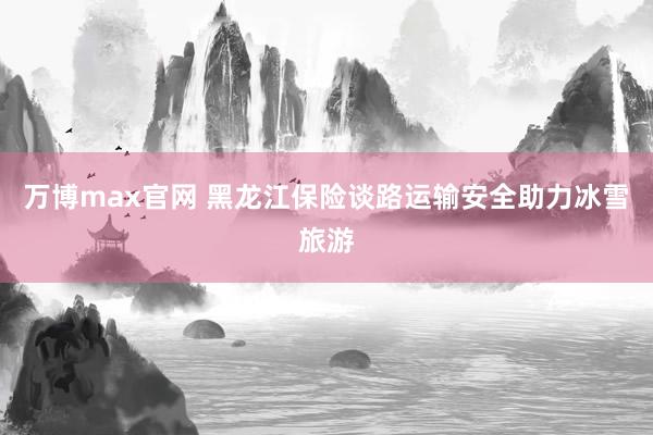 万博max官网 黑龙江保险谈路运输安全助力冰雪旅游