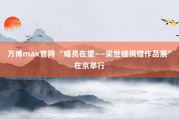 万博max官网 “幅员在望——梁世雄捐赠作品展”在京举行