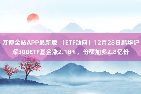 万博全站APP最新版 【ETF动向】12月28日鹏华沪深300ETF基金涨2.18%，份额加多2.8亿份