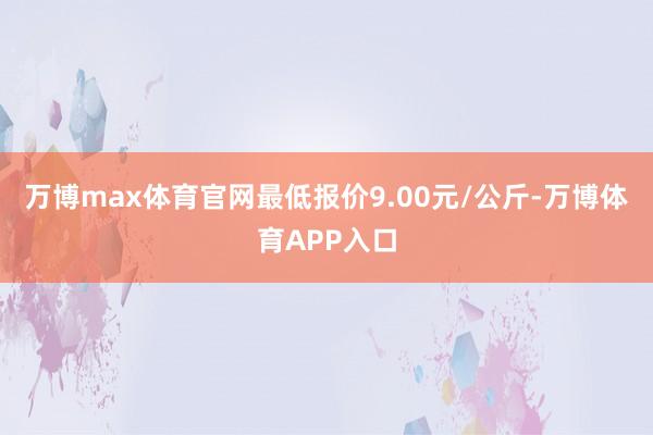 万博max体育官网最低报价9.00元/公斤-万博体育APP入口