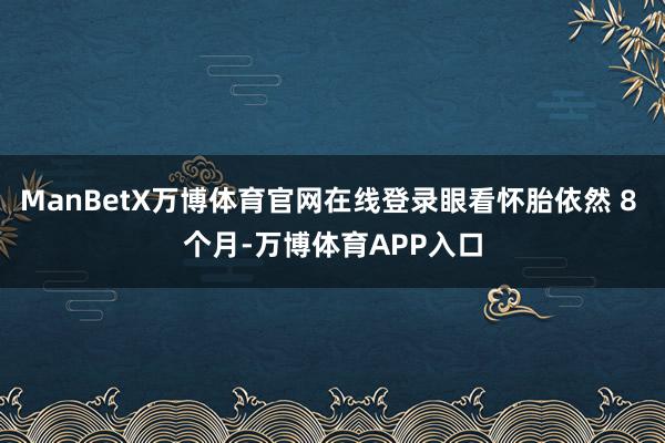 ManBetX万博体育官网在线登录眼看怀胎依然 8 个月-万博体育APP入口