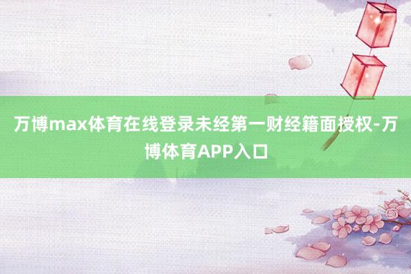 万博max体育在线登录未经第一财经籍面授权-万博体育APP入口