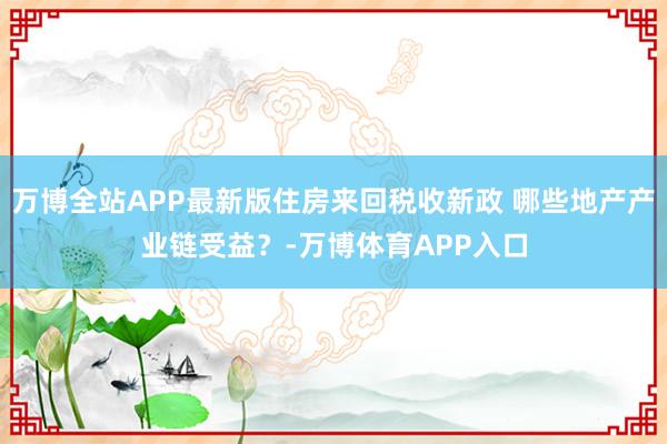 万博全站APP最新版住房来回税收新政 哪些地产产业链受益?-万博体育APP入口