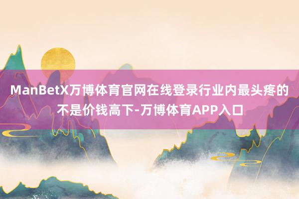 ManBetX万博体育官网在线登录行业内最头疼的不是价钱高下-万博体育APP入口