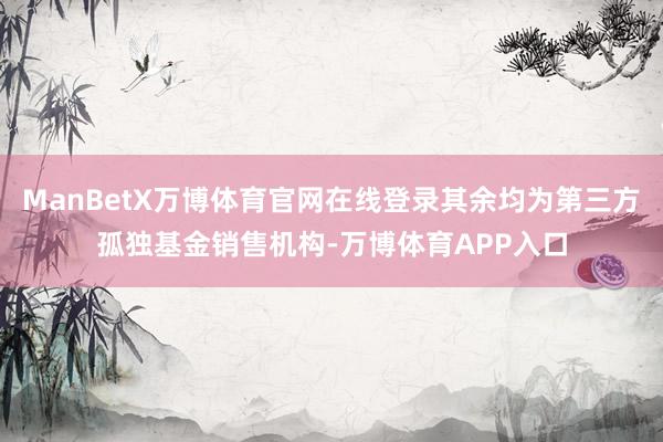 ManBetX万博体育官网在线登录其余均为第三方孤独基金销售机构-万博体育APP入口
