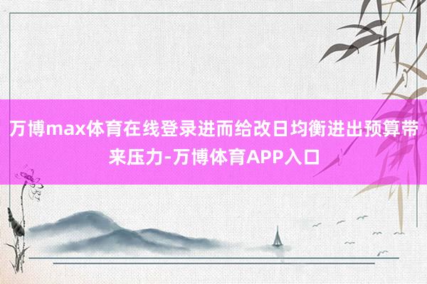 万博max体育在线登录进而给改日均衡进出预算带来压力-万博体育APP入口