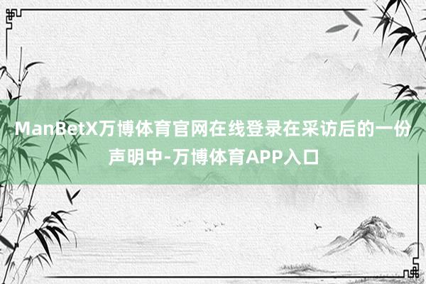 ManBetX万博体育官网在线登录在采访后的一份声明中-万博体育APP入口