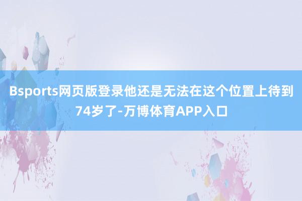Bsports网页版登录他还是无法在这个位置上待到74岁了-万博体育APP入口