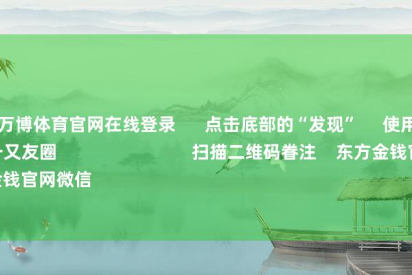 ManBetX万博体育官网在线登录      点击底部的“发现”     使用“扫一扫”     即可将网页共享至一又友圈                            扫描二维码眷注    东方金钱官网微信                                                                        沪股通             深股通 