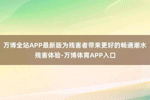 万博全站APP最新版为残害者带来更好的畅通潮水残害体验-万博体育APP入口