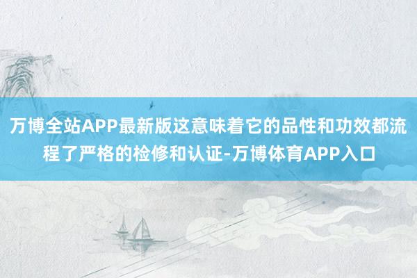 万博全站APP最新版这意味着它的品性和功效都流程了严格的检修和认证-万博体育APP入口