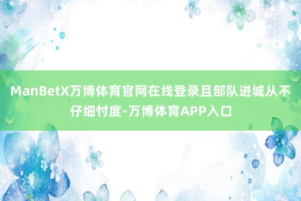 ManBetX万博体育官网在线登录且部队进城从不仔细忖度-万博体育APP入口