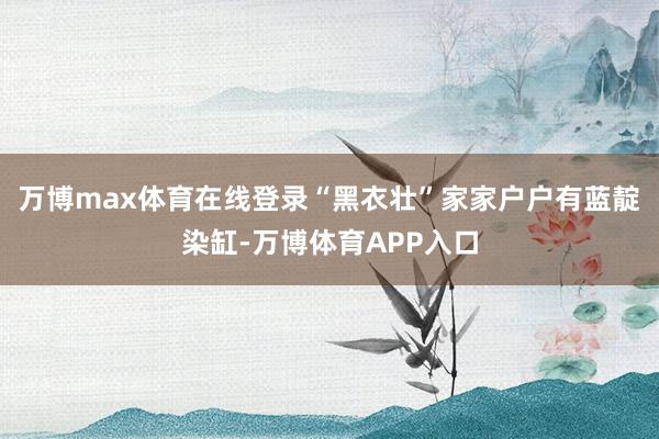 万博max体育在线登录“黑衣壮”家家户户有蓝靛染缸-万博体育APP入口