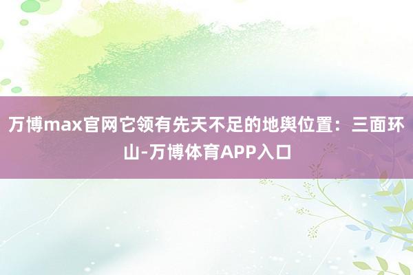 万博max官网它领有先天不足的地舆位置：三面环山-万博体育APP入口