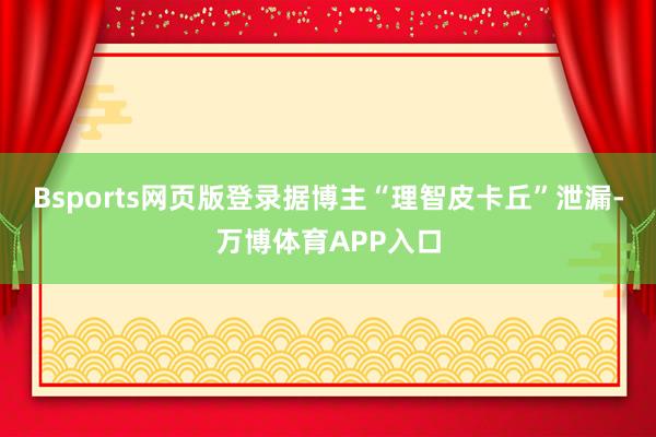 Bsports网页版登录据博主“理智皮卡丘”泄漏-万博体育APP入口