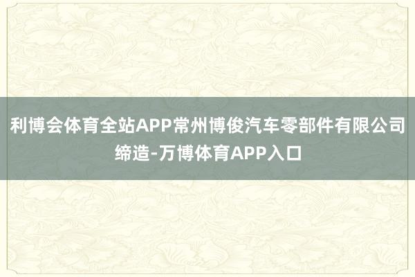 利博会体育全站APP常州博俊汽车零部件有限公司缔造-万博体育APP入口