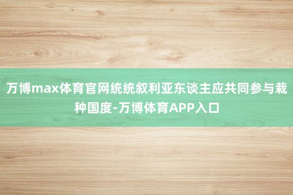 万博max体育官网统统叙利亚东谈主应共同参与栽种国度-万博体育APP入口