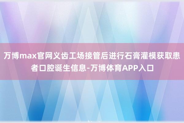 万博max官网义齿工场接管后进行石膏灌模获取患者口腔诞生信息-万博体育APP入口