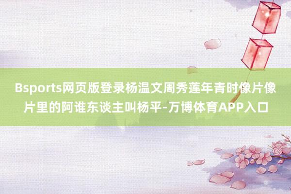 Bsports网页版登录杨温文周秀莲年青时像片像片里的阿谁东谈主叫杨平-万博体育APP入口