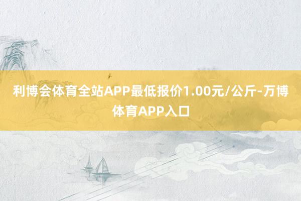利博会体育全站APP最低报价1.00元/公斤-万博体育APP入口
