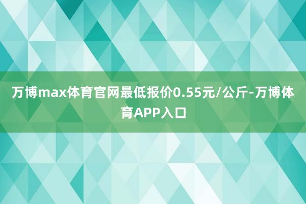 万博max体育官网最低报价0.55元/公斤-万博体育APP入口