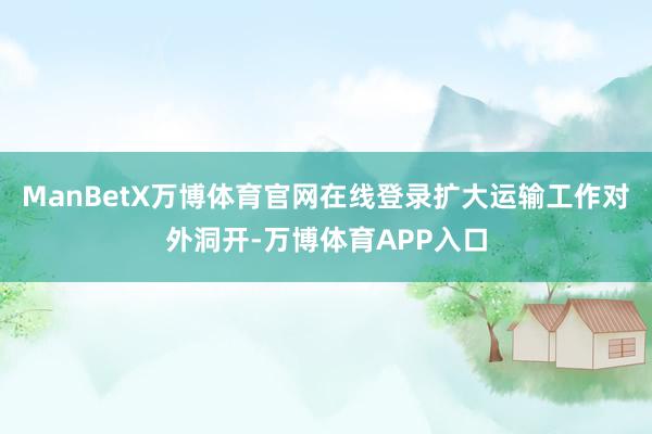 ManBetX万博体育官网在线登录扩大运输工作对外洞开-万博体育APP入口