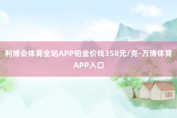 利博会体育全站APP铂金价钱358元/克-万博体育APP入口