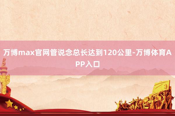 万博max官网管说念总长达到120公里-万博体育APP入口