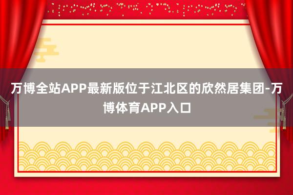 万博全站APP最新版位于江北区的欣然居集团-万博体育APP入口