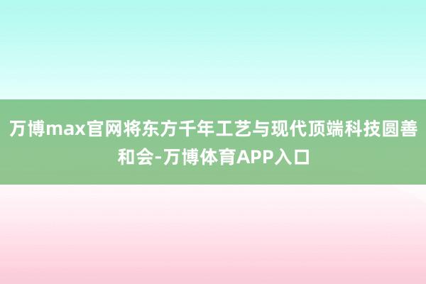 万博max官网将东方千年工艺与现代顶端科技圆善和会-万博体育APP入口
