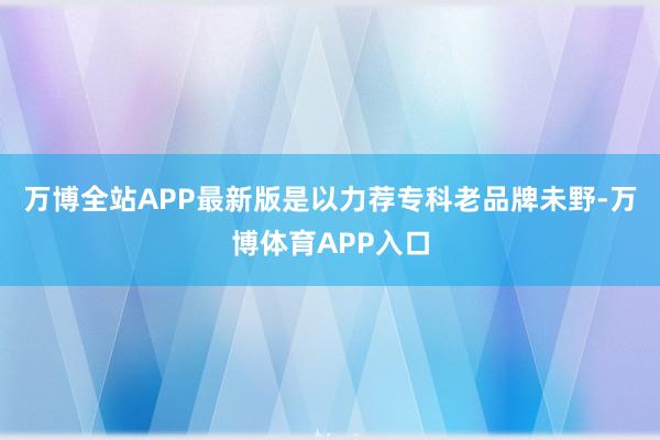 万博全站APP最新版是以力荐专科老品牌未野-万博体育APP入口