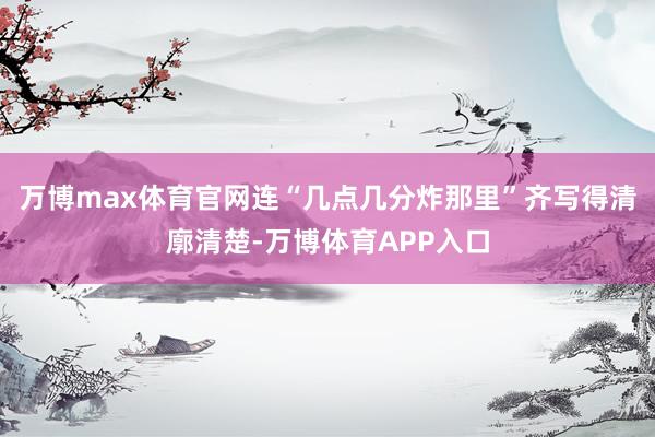 万博max体育官网连“几点几分炸那里”齐写得清廓清楚-万博体育APP入口