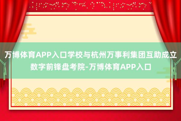 万博体育APP入口学校与杭州万事利集团互助成立数字前锋盘考院-万博体育APP入口
