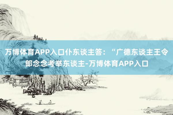万博体育APP入口仆东谈主答：“广德东谈主王令郎念念考举东谈主-万博体育APP入口