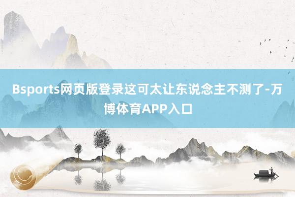 Bsports网页版登录这可太让东说念主不测了-万博体育APP入口