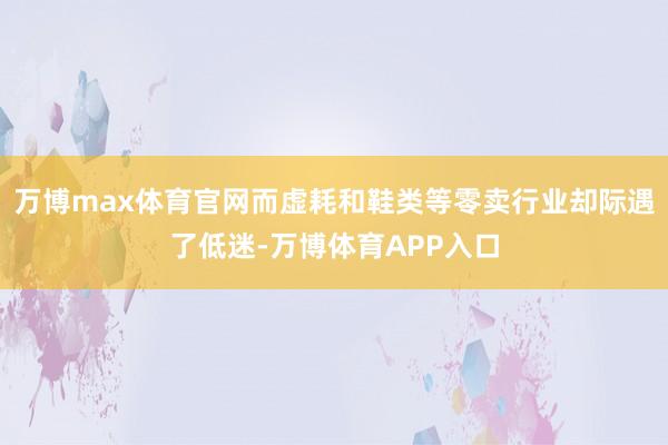 万博max体育官网而虚耗和鞋类等零卖行业却际遇了低迷-万博体育APP入口