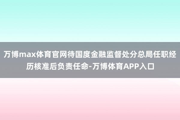 万博max体育官网待国度金融监督处分总局任职经历核准后负责任命-万博体育APP入口