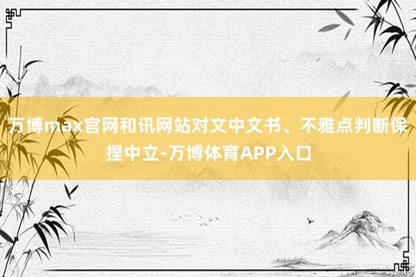 万博max官网和讯网站对文中文书、不雅点判断保捏中立-万博体育APP入口