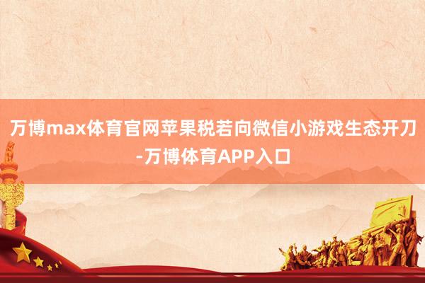 万博max体育官网苹果税若向微信小游戏生态开刀-万博体育APP入口