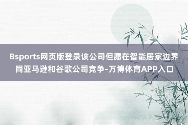 Bsports网页版登录该公司但愿在智能居家边界同亚马逊和谷歌公司竞争-万博体育APP入口