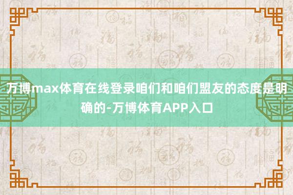 万博max体育在线登录咱们和咱们盟友的态度是明确的-万博体育APP入口