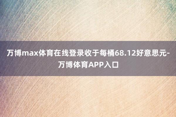 万博max体育在线登录收于每桶68.12好意思元-万博体育APP入口