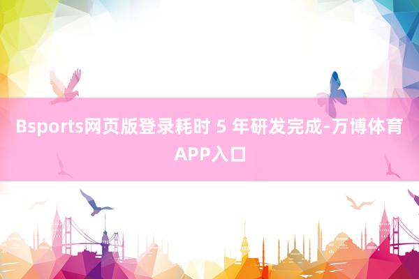 Bsports网页版登录耗时 5 年研发完成-万博体育APP入口