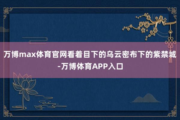 万博max体育官网看着目下的乌云密布下的紫禁城-万博体育APP入口