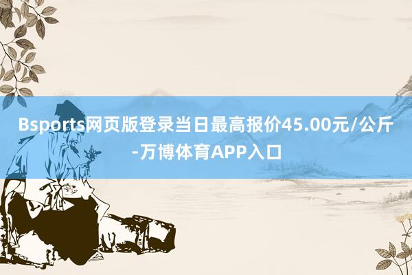 Bsports网页版登录当日最高报价45.00元/公斤-万博体育APP入口