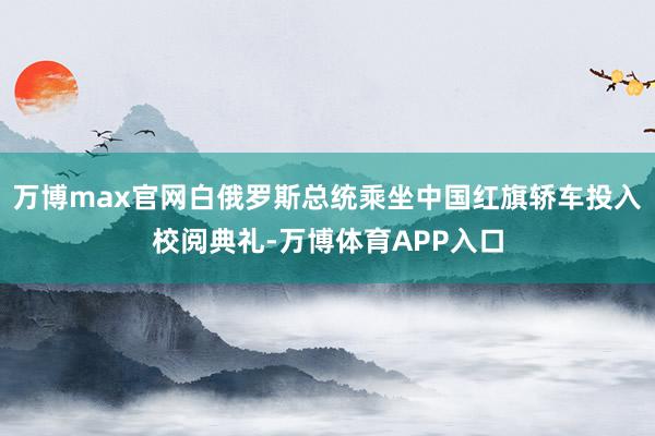 万博max官网白俄罗斯总统乘坐中国红旗轿车投入校阅典礼-万博体育APP入口