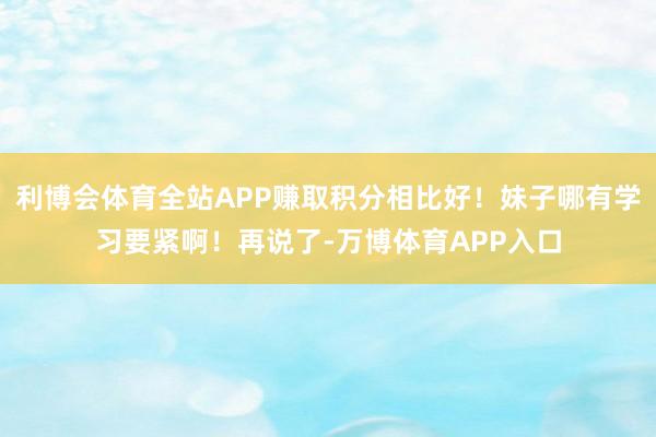 利博会体育全站APP赚取积分相比好！妹子哪有学习要紧啊！再说了-万博体育APP入口
