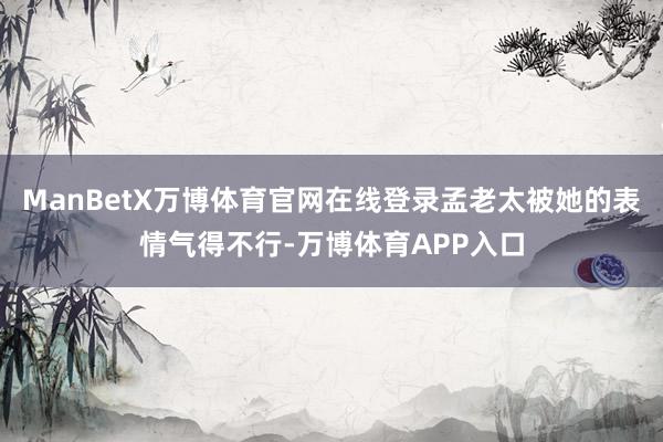 ManBetX万博体育官网在线登录孟老太被她的表情气得不行-万博体育APP入口