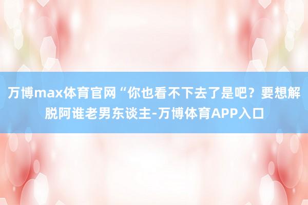 万博max体育官网“你也看不下去了是吧？要想解脱阿谁老男东谈主-万博体育APP入口