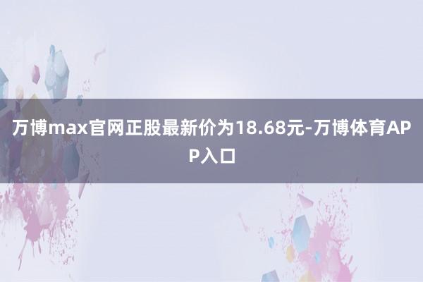 万博max官网正股最新价为18.68元-万博体育APP入口